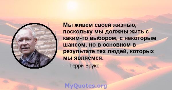 Мы живем своей жизнью, поскольку мы должны жить с каким-то выбором, с некоторым шансом, но в основном в результате тех людей, которых мы являемся.