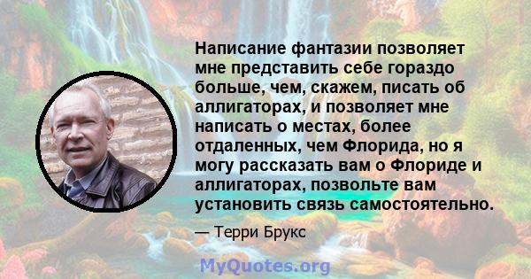 Написание фантазии позволяет мне представить себе гораздо больше, чем, скажем, писать об аллигаторах, и позволяет мне написать о местах, более отдаленных, чем Флорида, но я могу рассказать вам о Флориде и аллигаторах,