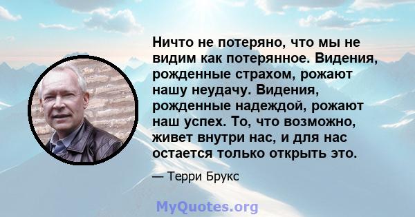 Ничто не потеряно, что мы не видим как потерянное. Видения, рожденные страхом, рожают нашу неудачу. Видения, рожденные надеждой, рожают наш успех. То, что возможно, живет внутри нас, и для нас остается только открыть