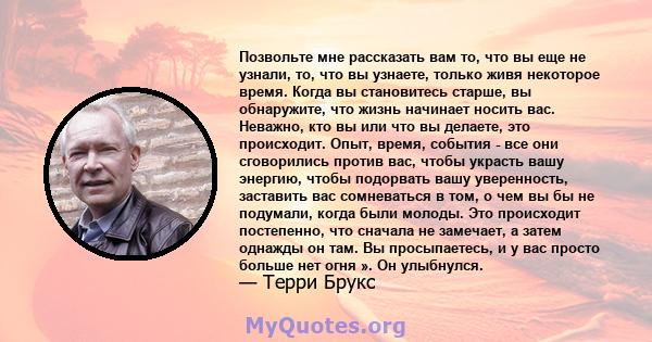 Позвольте мне рассказать вам то, что вы еще не узнали, то, что вы узнаете, только живя некоторое время. Когда вы становитесь старше, вы обнаружите, что жизнь начинает носить вас. Неважно, кто вы или что вы делаете, это