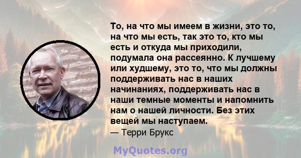 То, на что мы имеем в жизни, это то, на что мы есть, так это то, кто мы есть и откуда мы приходили, подумала она рассеянно. К лучшему или худшему, это то, что мы должны поддерживать нас в наших начинаниях, поддерживать