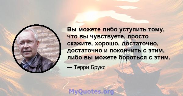 Вы можете либо уступить тому, что вы чувствуете, просто скажите, хорошо, достаточно, достаточно и покончить с этим, либо вы можете бороться с этим.