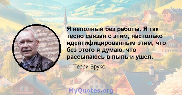 Я неполный без работы. Я так тесно связан с этим, настолько идентифицированным этим, что без этого я думаю, что рассыпаюсь в пыль и ушел.