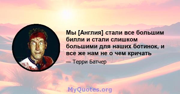 Мы [Англия] стали все большим билли и стали слишком большими для наших ботинок, и все же нам не о чем кричать