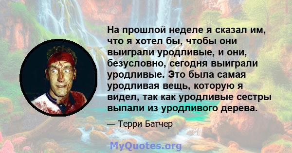 На прошлой неделе я сказал им, что я хотел бы, чтобы они выиграли уродливые, и они, безусловно, сегодня выиграли уродливые. Это была самая уродливая вещь, которую я видел, так как уродливые сестры выпали из уродливого