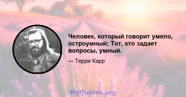 Человек, который говорит умело, остроумный; Тот, кто задает вопросы, умный.