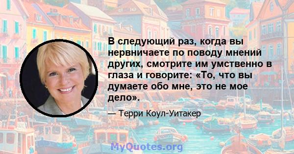 В следующий раз, когда вы нервничаете по поводу мнений других, смотрите им умственно в глаза и говорите: «То, что вы думаете обо мне, это не мое дело».