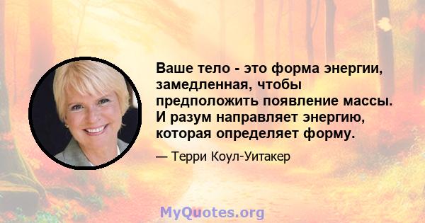 Ваше тело - это форма энергии, замедленная, чтобы предположить появление массы. И разум направляет энергию, которая определяет форму.