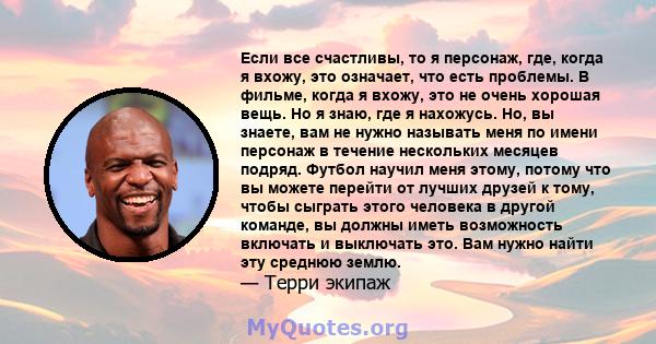 Если все счастливы, то я персонаж, где, когда я вхожу, это означает, что есть проблемы. В фильме, когда я вхожу, это не очень хорошая вещь. Но я знаю, где я нахожусь. Но, вы знаете, вам не нужно называть меня по имени