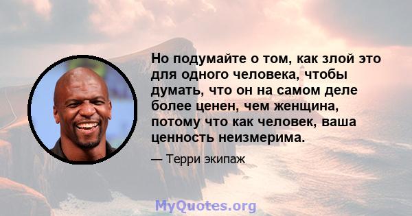 Но подумайте о том, как злой это для одного человека, чтобы думать, что он на самом деле более ценен, чем женщина, потому что как человек, ваша ценность неизмерима.