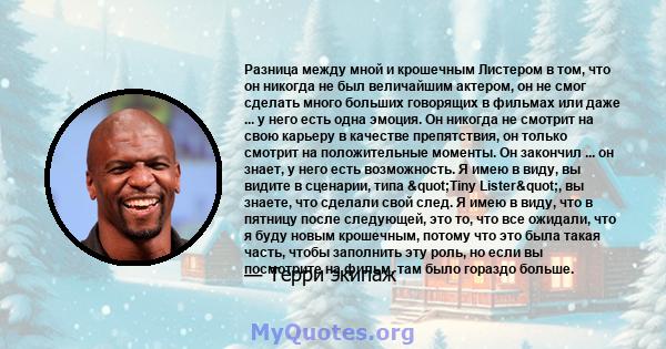 Разница между мной и крошечным Листером в том, что он никогда не был величайшим актером, он не смог сделать много больших говорящих в фильмах или даже ... у него есть одна эмоция. Он никогда не смотрит на свою карьеру в 