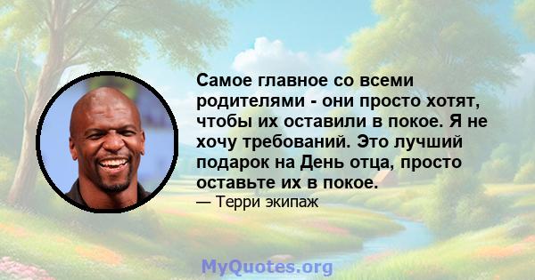 Самое главное со всеми родителями - они просто хотят, чтобы их оставили в покое. Я не хочу требований. Это лучший подарок на День отца, просто оставьте их в покое.