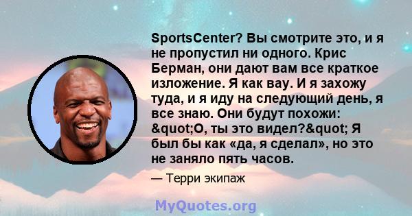 SportsCenter? Вы смотрите это, и я не пропустил ни одного. Крис Берман, они дают вам все краткое изложение. Я как вау. И я захожу туда, и я иду на следующий день, я все знаю. Они будут похожи: "О, ты это