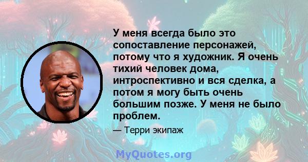 У меня всегда было это сопоставление персонажей, потому что я художник. Я очень тихий человек дома, интроспективно и вся сделка, а потом я могу быть очень большим позже. У меня не было проблем.