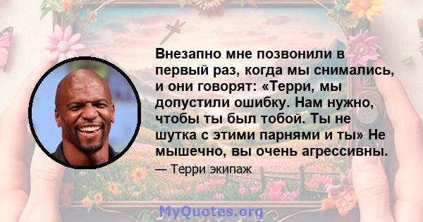 Внезапно мне позвонили в первый раз, когда мы снимались, и они говорят: «Терри, мы допустили ошибку. Нам нужно, чтобы ты был тобой. Ты не шутка с этими парнями и ты» Не мышечно, вы очень агрессивны.