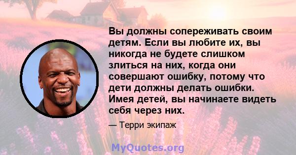 Вы должны сопереживать своим детям. Если вы любите их, вы никогда не будете слишком злиться на них, когда они совершают ошибку, потому что дети должны делать ошибки. Имея детей, вы начинаете видеть себя через них.