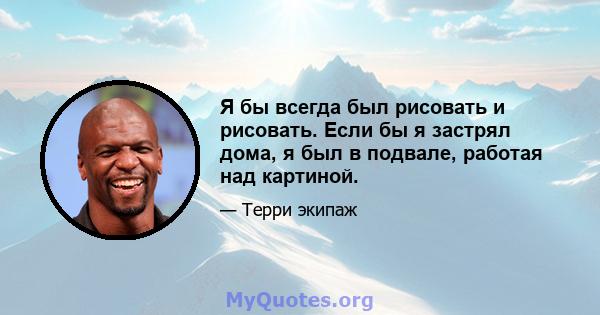 Я бы всегда был рисовать и рисовать. Если бы я застрял дома, я был в подвале, работая над картиной.