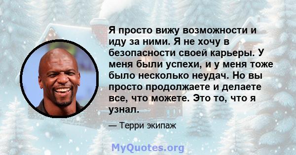 Я просто вижу возможности и иду за ними. Я не хочу в безопасности своей карьеры. У меня были успехи, и у меня тоже было несколько неудач. Но вы просто продолжаете и делаете все, что можете. Это то, что я узнал.