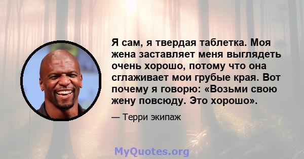 Я сам, я твердая таблетка. Моя жена заставляет меня выглядеть очень хорошо, потому что она сглаживает мои грубые края. Вот почему я говорю: «Возьми свою жену повсюду. Это хорошо».