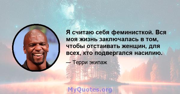 Я считаю себя феминисткой. Вся моя жизнь заключалась в том, чтобы отстаивать женщин, для всех, кто подвергался насилию.