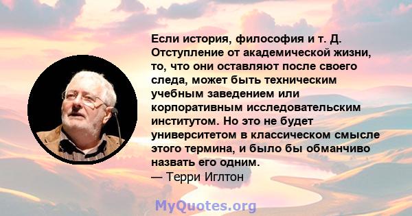 Если история, философия и т. Д. Отступление от академической жизни, то, что они оставляют после своего следа, может быть техническим учебным заведением или корпоративным исследовательским институтом. Но это не будет