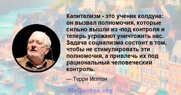 Капитализм - это ученик колдуна: он вызвал полномочия, которые сильно вышли из -под контроля и теперь угрожают уничтожить нас. Задача социализма состоит в том, чтобы не стимулировать эти полномочия, а привлечь их под