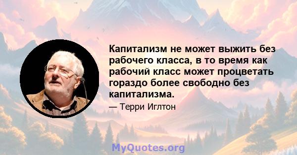 Капитализм не может выжить без рабочего класса, в то время как рабочий класс может процветать гораздо более свободно без капитализма.