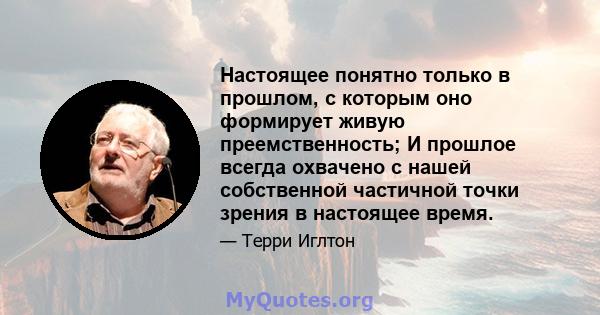 Настоящее понятно только в прошлом, с которым оно формирует живую преемственность; И прошлое всегда охвачено с нашей собственной частичной точки зрения в настоящее время.