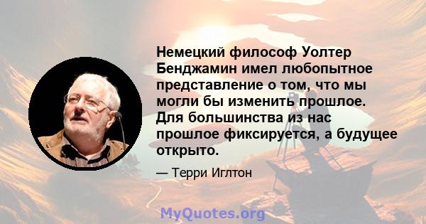 Немецкий философ Уолтер Бенджамин имел любопытное представление о том, что мы могли бы изменить прошлое. Для большинства из нас прошлое фиксируется, а будущее открыто.