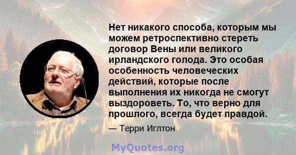 Нет никакого способа, которым мы можем ретроспективно стереть договор Вены или великого ирландского голода. Это особая особенность человеческих действий, которые после выполнения их никогда не смогут выздороветь. То,