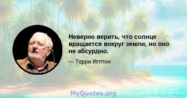 Неверно верить, что солнце вращается вокруг земли, но оно не абсурдно.