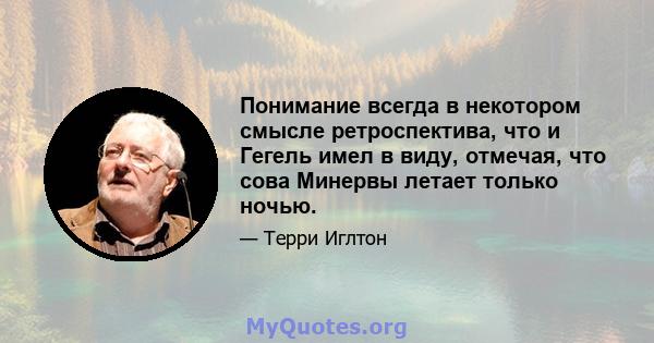 Понимание всегда в некотором смысле ретроспектива, что и Гегель имел в виду, отмечая, что сова Минервы летает только ночью.