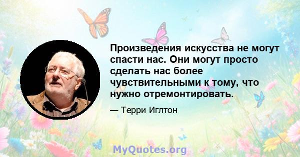 Произведения искусства не могут спасти нас. Они могут просто сделать нас более чувствительными к тому, что нужно отремонтировать.