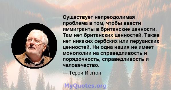 Существует непреодолимая проблема в том, чтобы ввести иммигранты в британские ценности. Там нет британских ценностей. Также нет никаких сербских или перуанских ценностей. Ни одна нация не имеет монополии на