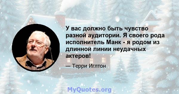 У вас должно быть чувство разной аудитории. Я своего рода исполнитель Манк - я родом из длинной линии неудачных актеров!