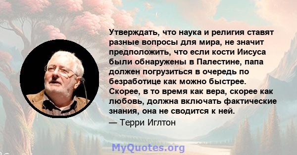 Утверждать, что наука и религия ставят разные вопросы для мира, не значит предположить, что если кости Иисуса были обнаружены в Палестине, папа должен погрузиться в очередь по безработице как можно быстрее. Скорее, в то 