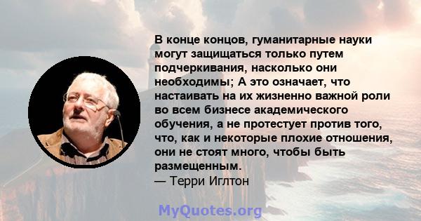 В конце концов, гуманитарные науки могут защищаться только путем подчеркивания, насколько они необходимы; А это означает, что настаивать на их жизненно важной роли во всем бизнесе академического обучения, а не