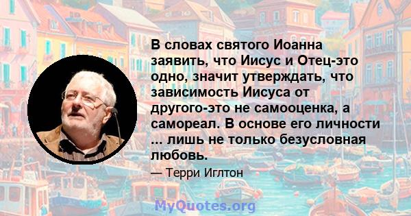 В словах святого Иоанна заявить, что Иисус и Отец-это одно, значит утверждать, что зависимость Иисуса от другого-это не самооценка, а самореал. В основе его личности ... лишь не только безусловная любовь.