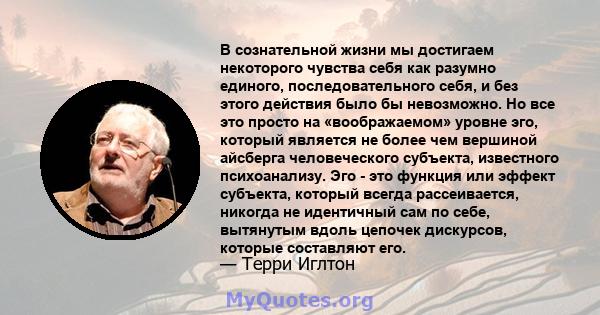 В сознательной жизни мы достигаем некоторого чувства себя как разумно единого, последовательного себя, и без этого действия было бы невозможно. Но все это просто на «воображаемом» уровне эго, который является не более