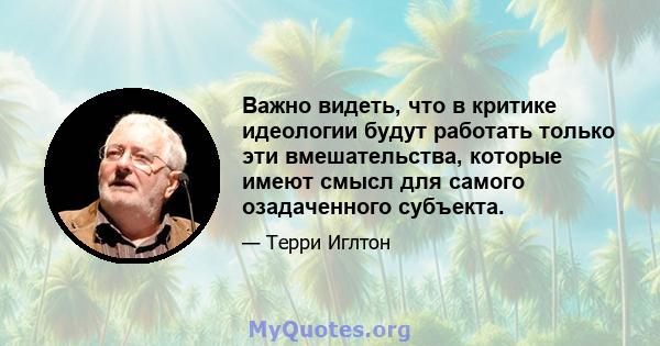 Важно видеть, что в критике идеологии будут работать только эти вмешательства, которые имеют смысл для самого озадаченного субъекта.