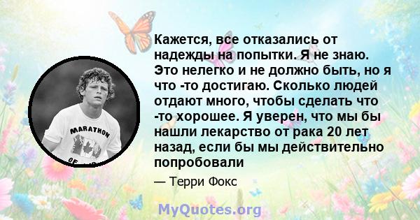 Кажется, все отказались от надежды на попытки. Я не знаю. Это нелегко и не должно быть, но я что -то достигаю. Сколько людей отдают много, чтобы сделать что -то хорошее. Я уверен, что мы бы нашли лекарство от рака 20