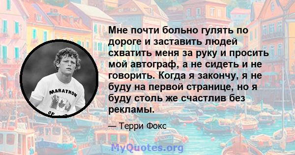 Мне почти больно гулять по дороге и заставить людей схватить меня за руку и просить мой автограф, а не сидеть и не говорить. Когда я закончу, я не буду на первой странице, но я буду столь же счастлив без рекламы.