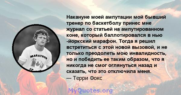 Накануне моей ампутации мой бывший тренер по баскетболу принес мне журнал со статьей на ампутированном коне, который баллотировался в нью -йоркский марафон. Тогда я решил встретиться с этой новой вызовой, и не только