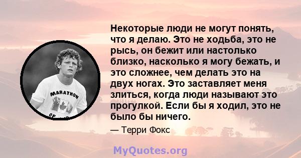 Некоторые люди не могут понять, что я делаю. Это не ходьба, это не рысь, он бежит или настолько близко, насколько я могу бежать, и это сложнее, чем делать это на двух ногах. Это заставляет меня злиться, когда люди