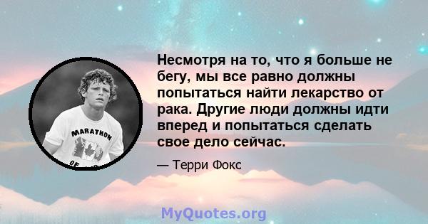 Несмотря на то, что я больше не бегу, мы все равно должны попытаться найти лекарство от рака. Другие люди должны идти вперед и попытаться сделать свое дело сейчас.