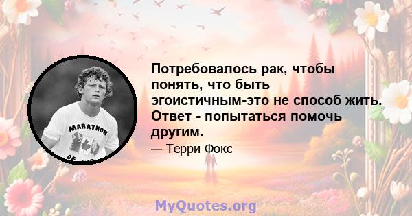 Потребовалось рак, чтобы понять, что быть эгоистичным-это не способ жить. Ответ - попытаться помочь другим.