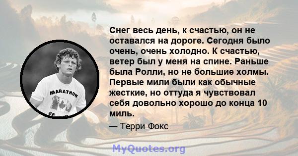 Снег весь день, к счастью, он не оставался на дороге. Сегодня было очень, очень холодно. К счастью, ветер был у меня на спине. Раньше была Ролли, но не большие холмы. Первые мили были как обычные жесткие, но оттуда я