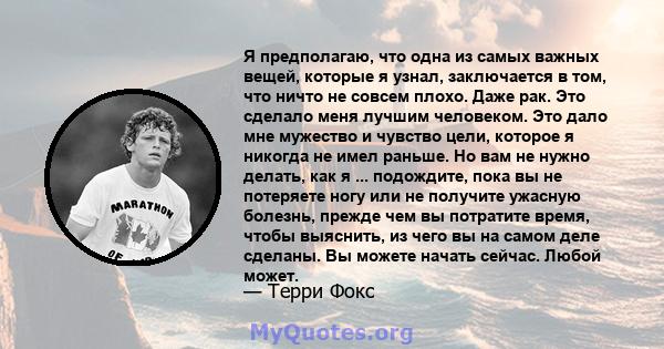 Я предполагаю, что одна из самых важных вещей, которые я узнал, заключается в том, что ничто не совсем плохо. Даже рак. Это сделало меня лучшим человеком. Это дало мне мужество и чувство цели, которое я никогда не имел