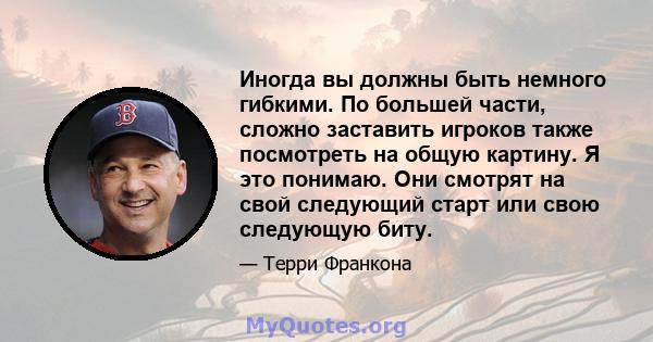 Иногда вы должны быть немного гибкими. По большей части, сложно заставить игроков также посмотреть на общую картину. Я это понимаю. Они смотрят на свой следующий старт или свою следующую биту.