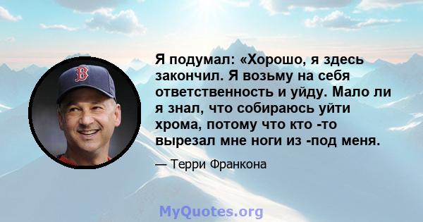 Я подумал: «Хорошо, я здесь закончил. Я возьму на себя ответственность и уйду. Мало ли я знал, что собираюсь уйти хрома, потому что кто -то вырезал мне ноги из -под меня.